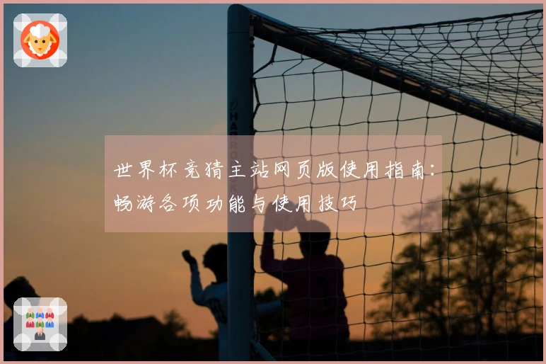 世界杯竞猜主站网页版使用指南：畅游各项功能与使用技巧