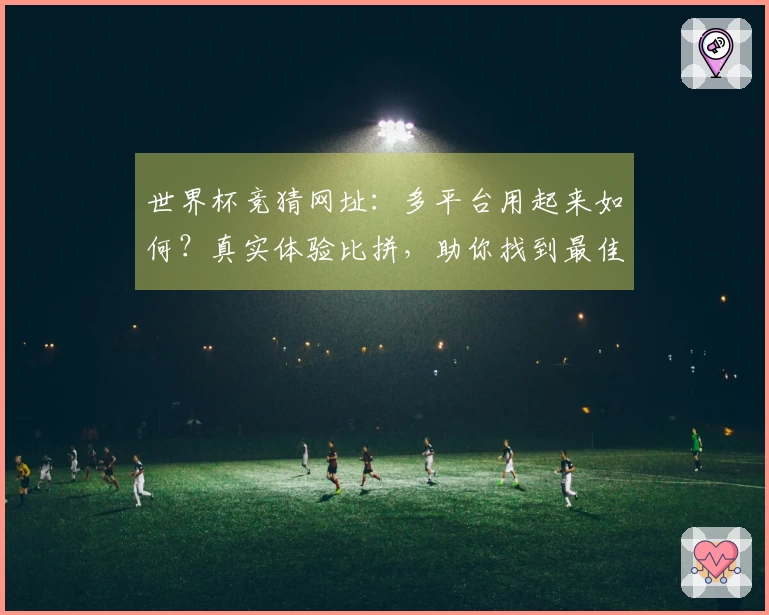世界杯竞猜网址：多平台用起来如何？真实体验比拼，助你找到最佳观赛入口