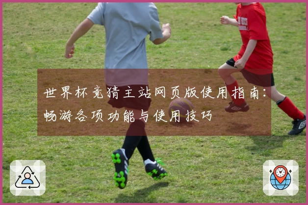 世界杯竞猜主站网页版使用指南：畅游各项功能与使用技巧
